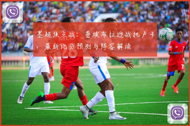 墨超焦点战：普埃布拉迎战托卢卡，最新比分预测与阵容解读