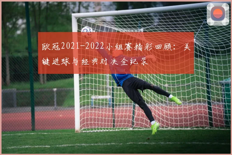 欧冠2021-2022小组赛精彩回顾：关键进球与经典对决全纪录