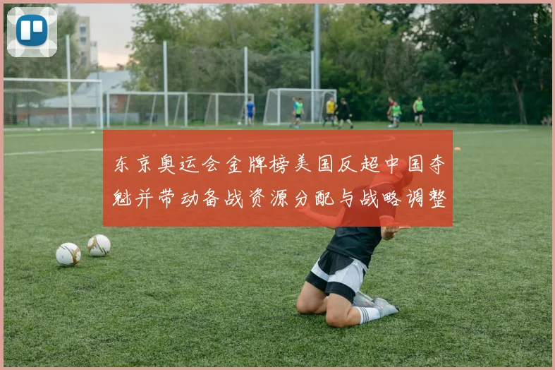 东京奥运会金牌榜美国反超中国夺魁并带动备战资源分配与战略调整