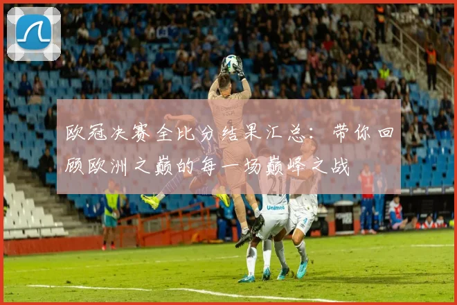 欧冠决赛全比分结果汇总：带你回顾欧洲之巅的每一场巅峰之战