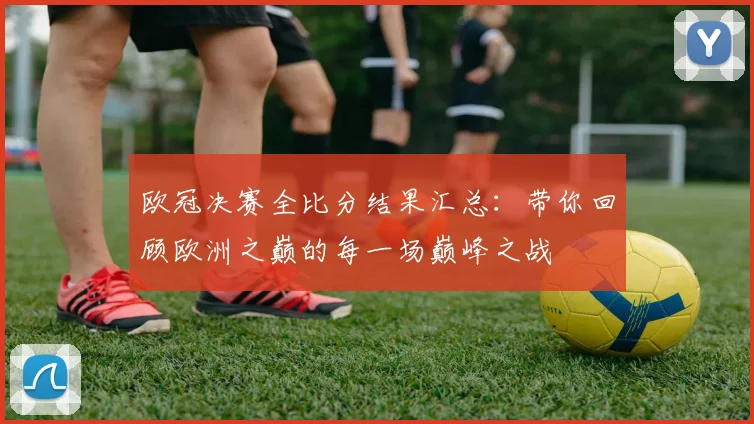 欧冠决赛全比分结果汇总：带你回顾欧洲之巅的每一场巅峰之战