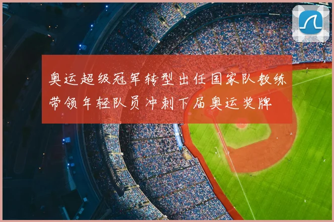 奥运超级冠军转型出任国家队教练带领年轻队员冲刺下届奥运奖牌
