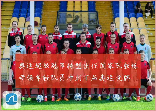 奥运超级冠军转型出任国家队教练带领年轻队员冲刺下届奥运奖牌